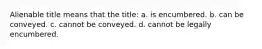 Alienable title means that the title: a. is encumbered. b. can be conveyed. c. cannot be conveyed. d. cannot be legally encumbered.