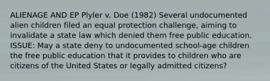 ALIENAGE AND EP Plyler v. Doe (1982) Several undocumented alien children filed an equal protection challenge, aiming to invalidate a state law which denied them free public education. ISSUE: May a state deny to undocumented school-age children the free public education that it provides to children who are citizens of the United States or legally admitted citizens?