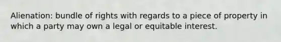 Alienation: bundle of rights with regards to a piece of property in which a party may own a legal or equitable interest.