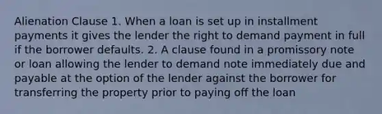 Alienation Clause 1. When a loan is set up in installment payments it gives the lender the right to demand payment in full if the borrower defaults. 2. A clause found in a promissory note or loan allowing the lender to demand note immediately due and payable at the option of the lender against the borrower for transferring the property prior to paying off the loan