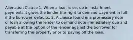 Alienation Clause 1. When a loan is set up in installment payments it gives the lender the right to demand payment in full if the borrower defaults. 2. A clause found in a promissory note or loan allowing the lender to demand note immediately due and payable at the option of the lender against the borrower for transferring the property prior to paying off the loan.