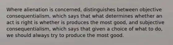 Where alienation is concerned, distinguishes between objective consequentialism, which says that what determines whether an act is right is whether is produces the most good, and subjective consequentialism, which says that given a choice of what to do, we should always try to produce the most good.