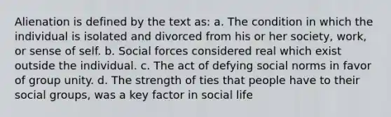 Alienation is defined by the text as: a. The condition in which the individual is isolated and divorced from his or her society, work, or sense of self. b. Social forces considered real which exist outside the individual. c. The act of defying social norms in favor of group unity. d. The strength of ties that people have to their social groups, was a key factor in social life