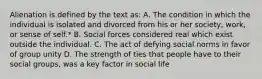 Alienation is defined by the text as: A. The condition in which the individual is isolated and divorced from his or her society, work, or sense of self.* B. Social forces considered real which exist outside the individual. C. The act of defying social norms in favor of group unity D. The strength of ties that people have to their social groups, was a key factor in social life