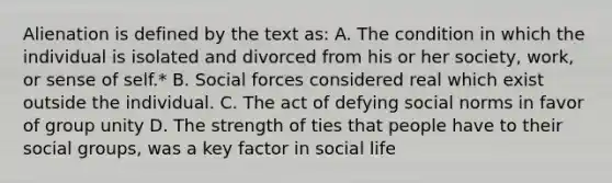 Alienation is defined by the text as: A. The condition in which the individual is isolated and divorced from his or her society, work, or sense of self.* B. Social forces considered real which exist outside the individual. C. The act of defying social norms in favor of group unity D. The strength of ties that people have to their social groups, was a key factor in social life