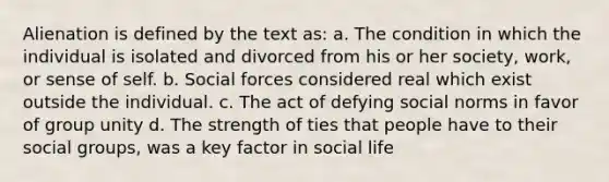 Alienation is defined by the text as: a. The condition in which the individual is isolated and divorced from his or her society, work, or sense of self. b. Social forces considered real which exist outside the individual. c. The act of defying social norms in favor of group unity d. The strength of ties that people have to their social groups, was a key factor in social life