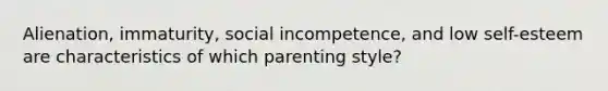 Alienation, immaturity, social incompetence, and low self-esteem are characteristics of which parenting style?