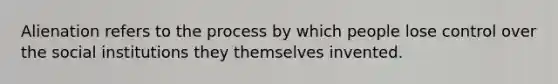 Alienation refers to the process by which people lose control over the social institutions they themselves invented.