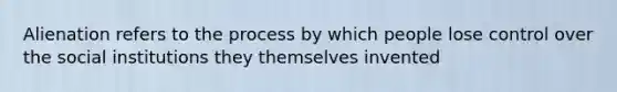 Alienation refers to the process by which people lose control over the social institutions they themselves invented