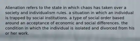 Alienation refers to the state in which chaos has taken over a society and individualism rules. a situation in which an individual is trapped by social institutions. a type of social order based around an acceptance of economic and social differences. the condition in which the individual is isolated and divorced from his or her work.