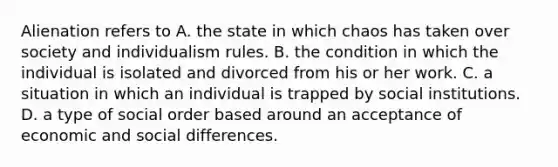 Alienation refers to A. the state in which chaos has taken over society and individualism rules. B. the condition in which the individual is isolated and divorced from his or her work. C. a situation in which an individual is trapped by social institutions. D. a type of social order based around an acceptance of economic and social differences.