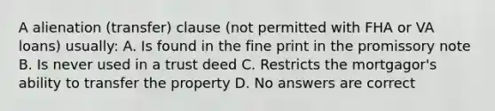 A alienation (transfer) clause (not permitted with FHA or VA loans) usually: A. Is found in the fine print in the promissory note B. Is never used in a trust deed C. Restricts the mortgagor's ability to transfer the property D. No answers are correct