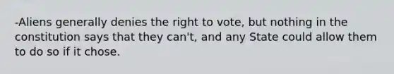 -Aliens generally denies the right to vote, but nothing in the constitution says that they can't, and any State could allow them to do so if it chose.