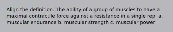 Align the definition. The ability of a group of muscles to have a maximal contractile force against a resistance in a single rep. a. muscular endurance b. muscular strength c. muscular power