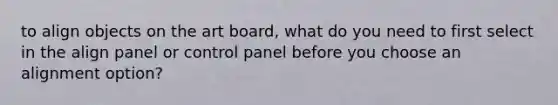 to align objects on the art board, what do you need to first select in the align panel or control panel before you choose an alignment option?