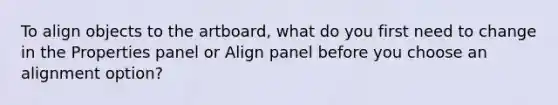 To align objects to the artboard, what do you first need to change in the Properties panel or Align panel before you choose an alignment option?