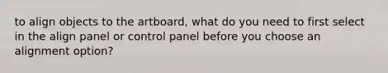 to align objects to the artboard, what do you need to first select in the align panel or control panel before you choose an alignment option?