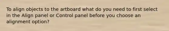 To align objects to the artboard what do you need to first select in the Align panel or Control panel before you choose an alignment option?