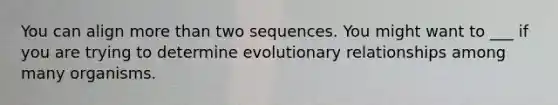 You can align more than two sequences. You might want to ___ if you are trying to determine evolutionary relationships among many organisms.