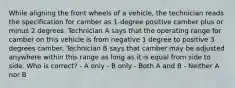 While aligning the front wheels of a vehicle, the technician reads the specification for camber as 1-degree positive camber plus or minus 2 degrees. Technician A says that the operating range for camber on this vehicle is from negative 1 degree to positive 3 degrees camber. Technician B says that camber may be adjusted anywhere within this range as long as it is equal from side to side. Who is correct? - A only - B only - Both A and B - Neither A nor B