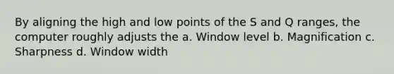 By aligning the high and low points of the S and Q ranges, the computer roughly adjusts the a. Window level b. Magnification c. Sharpness d. Window width