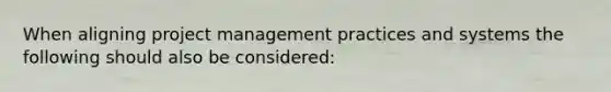 When aligning project management practices and systems the following should also be considered: