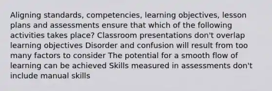 Aligning standards, competencies, learning objectives, lesson plans and assessments ensure that which of the following activities takes place? Classroom presentations don't overlap learning objectives Disorder and confusion will result from too many factors to consider The potential for a smooth flow of learning can be achieved Skills measured in assessments don't include manual skills