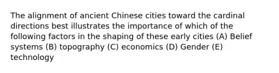 The alignment of ancient Chinese cities toward the cardinal directions best illustrates the importance of which of the following factors in the shaping of these early cities (A) Belief systems (B) topography (C) economics (D) Gender (E) technology