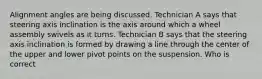 Alignment angles are being discussed. Technician A says that steering axis inclination is the axis around which a wheel assembly swivels as it turns. Technician B says that the steering axis inclination is formed by drawing a line through the center of the upper and lower pivot points on the suspension. Who is correct