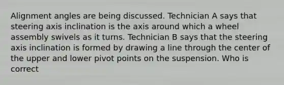 Alignment angles are being discussed. Technician A says that steering axis inclination is the axis around which a wheel assembly swivels as it turns. Technician B says that the steering axis inclination is formed by drawing a line through the center of the upper and lower pivot points on the suspension. Who is correct