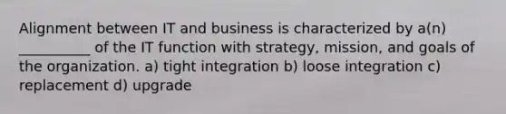 Alignment between IT and business is characterized by a(n) __________ of the IT function with strategy, mission, and goals of the organization. a) tight integration b) loose integration c) replacement d) upgrade