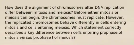 How does the alignment of chromosomes after DNA replication differ between mitosis and meiosis? Before either mitosis or meiosis can begin, the chromosomes must replicate. However, the replicated chromosomes behave differently in cells entering mitosis and cells entering meiosis. Which statement correctly describes a key difference between cells entering prophase of mitosis versus prophase I of meiosis?