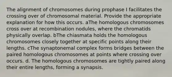 The alignment of chromosomes during prophase I facilitates the crossing over of chromosomal material. Provide the appropriate explanation for how this occurs. aThe homologous chromosomes cross over at recombination nodules, where the chromatids physically overlap. bThe chiasmata holds the homologous chromosomes closely together at specific points along their lengths. cThe synaptonemal complex forms bridges between the paired homologous chromosomes at points where crossing over occurs. d. The homologous chromosomes are tightly paired along their entire lengths, forming a synapsis.