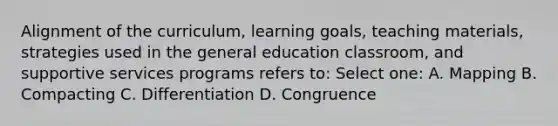 Alignment of the curriculum, learning goals, teaching materials, strategies used in the general education classroom, and supportive services programs refers to: Select one: A. Mapping B. Compacting C. Differentiation D. Congruence