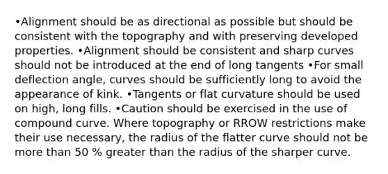 •Alignment should be as directional as possible but should be consistent with the topography and with preserving developed properties. •Alignment should be consistent and sharp curves should not be introduced at the end of long tangents •For small deflection angle, curves should be sufficiently long to avoid the appearance of kink. •Tangents or flat curvature should be used on high, long fills. •Caution should be exercised in the use of compound curve. Where topography or RROW restrictions make their use necessary, the radius of the flatter curve should not be <a href='https://www.questionai.com/knowledge/keWHlEPx42-more-than' class='anchor-knowledge'>more than</a> 50 % <a href='https://www.questionai.com/knowledge/ktgHnBD4o3-greater-than' class='anchor-knowledge'>greater than</a> the radius of the sharper curve.