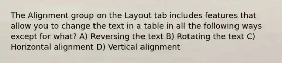 The Alignment group on the Layout tab includes features that allow you to change the text in a table in all the following ways except for what? A) Reversing the text B) Rotating the text C) Horizontal alignment D) Vertical alignment