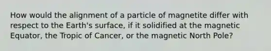 How would the alignment of a particle of magnetite differ with respect to the Earth's surface, if it solidified at the magnetic Equator, the Tropic of Cancer, or the magnetic North Pole?