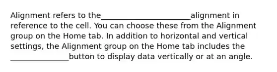 Alignment refers to the_______________________alignment in reference to the cell. You can choose these from the Alignment group on the Home tab. In addition to horizontal and vertical settings, the Alignment group on the Home tab includes the _______________button to display data vertically or at an angle.