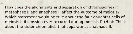 How does the alignments and separation of chromosomes in metaphase II and anaphase II affect the outcome of meiosis? Which statement would be true about the four daughter cells of meiosis II if crossing over occurred during meiosis I? (Hint: Think about the sister chromatids that separate at anaphase II.)