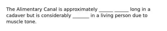 The Alimentary Canal is approximately ______ ______ long in a cadaver but is considerably _______ in a living person due to muscle tone.