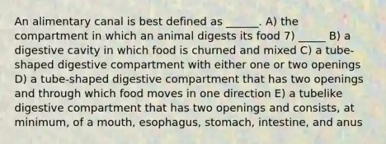 An alimentary canal is best defined as ______. A) the compartment in which an animal digests its food 7) _____ B) a digestive cavity in which food is churned and mixed C) a tube-shaped digestive compartment with either one or two openings D) a tube-shaped digestive compartment that has two openings and through which food moves in one direction E) a tubelike digestive compartment that has two openings and consists, at minimum, of a mouth, esophagus, stomach, intestine, and anus