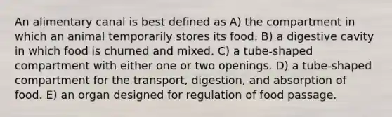 An alimentary canal is best defined as A) the compartment in which an animal temporarily stores its food. B) a digestive cavity in which food is churned and mixed. C) a tube-shaped compartment with either one or two openings. D) a tube-shaped compartment for the transport, digestion, and absorption of food. E) an organ designed for regulation of food passage.