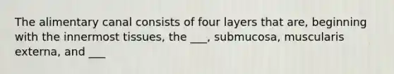 The alimentary canal consists of four layers that are, beginning with the innermost tissues, the ___, submucosa, muscularis externa, and ___