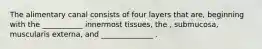 The alimentary canal consists of four layers that are, beginning with the ___________ innermost tissues, the , submucosa, muscularis externa, and ______________ .