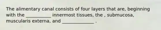 The alimentary canal consists of four layers that are, beginning with the ___________ innermost tissues, the , submucosa, muscularis externa, and ______________ .