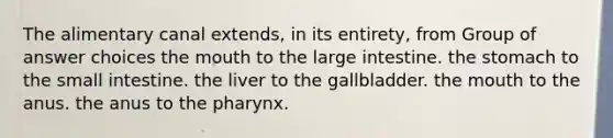 The alimentary canal extends, in its entirety, from Group of answer choices the mouth to the large intestine. the stomach to the small intestine. the liver to the gallbladder. the mouth to the anus. the anus to the pharynx.