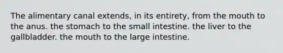 The alimentary canal extends, in its entirety, from the mouth to the anus. the stomach to the small intestine. the liver to the gallbladder. the mouth to the large intestine.