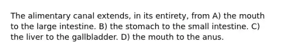 The alimentary canal extends, in its entirety, from A) the mouth to the large intestine. B) the stomach to the small intestine. C) the liver to the gallbladder. D) the mouth to the anus.