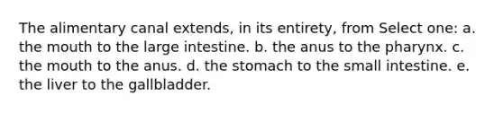 The alimentary canal extends, in its entirety, from Select one: a. the mouth to the large intestine. b. the anus to the pharynx. c. the mouth to the anus. d. the stomach to the small intestine. e. the liver to the gallbladder.