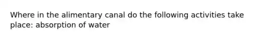 Where in the alimentary canal do the following activities take place: absorption of water